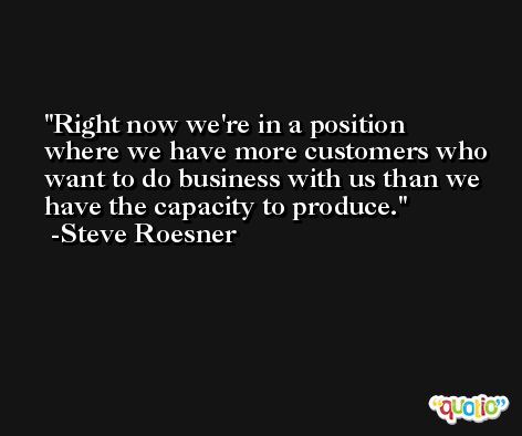 Right now we're in a position where we have more customers who want to do business with us than we have the capacity to produce. -Steve Roesner