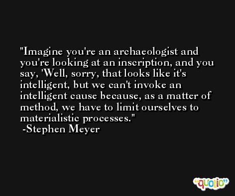 Imagine you're an archaeologist and you're looking at an inscription, and you say, 'Well, sorry, that looks like it's intelligent, but we can't invoke an intelligent cause because, as a matter of method, we have to limit ourselves to materialistic processes. -Stephen Meyer