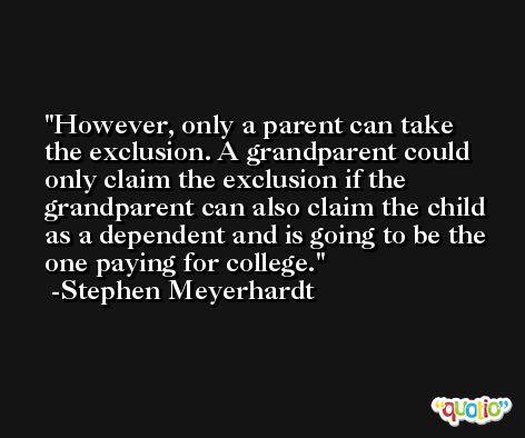 However, only a parent can take the exclusion. A grandparent could only claim the exclusion if the grandparent can also claim the child as a dependent and is going to be the one paying for college. -Stephen Meyerhardt