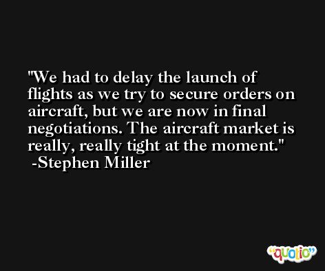 We had to delay the launch of flights as we try to secure orders on aircraft, but we are now in final negotiations. The aircraft market is really, really tight at the moment. -Stephen Miller