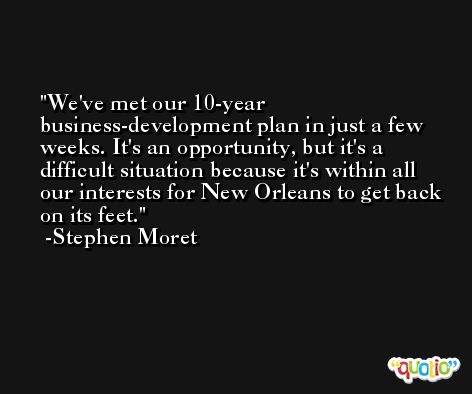 We've met our 10-year business-development plan in just a few weeks. It's an opportunity, but it's a difficult situation because it's within all our interests for New Orleans to get back on its feet. -Stephen Moret
