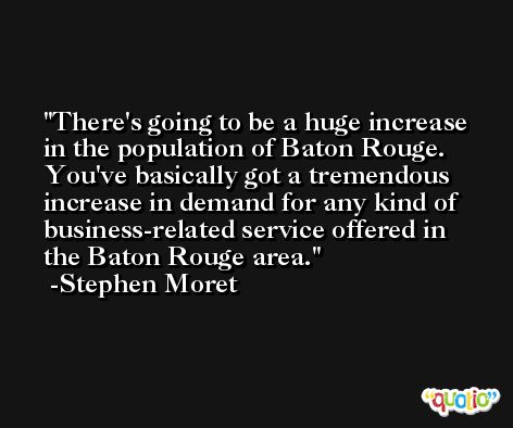 There's going to be a huge increase in the population of Baton Rouge. You've basically got a tremendous increase in demand for any kind of business-related service offered in the Baton Rouge area. -Stephen Moret