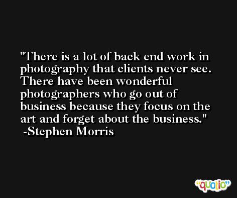 There is a lot of back end work in photography that clients never see. There have been wonderful photographers who go out of business because they focus on the art and forget about the business. -Stephen Morris