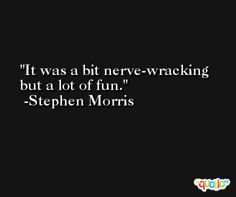 It was a bit nerve-wracking but a lot of fun. -Stephen Morris