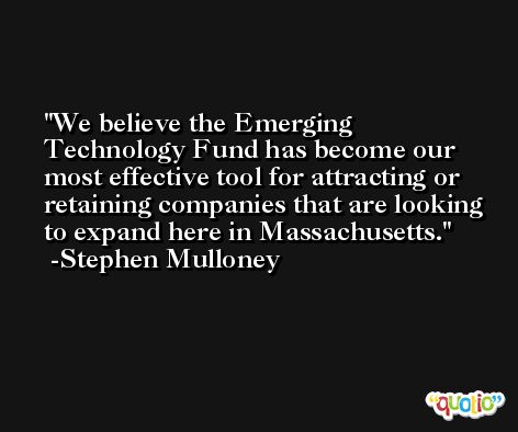 We believe the Emerging Technology Fund has become our most effective tool for attracting or retaining companies that are looking to expand here in Massachusetts. -Stephen Mulloney