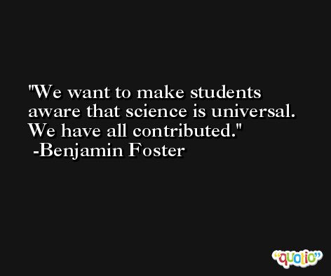 We want to make students aware that science is universal. We have all contributed. -Benjamin Foster
