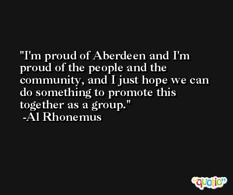 I'm proud of Aberdeen and I'm proud of the people and the community, and I just hope we can do something to promote this together as a group. -Al Rhonemus