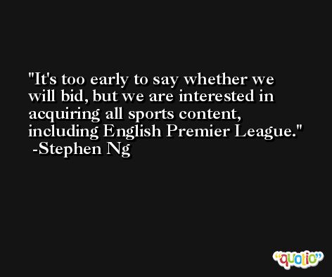 It's too early to say whether we will bid, but we are interested in acquiring all sports content, including English Premier League. -Stephen Ng