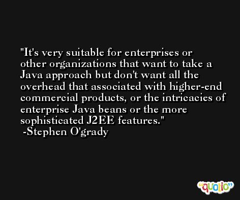 It's very suitable for enterprises or other organizations that want to take a Java approach but don't want all the overhead that associated with higher-end commercial products, or the intricacies of enterprise Java beans or the more sophisticated J2EE features. -Stephen O'grady