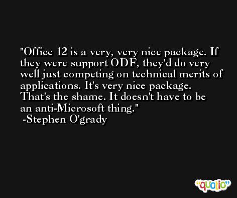 Office 12 is a very, very nice package. If they were support ODF, they'd do very well just competing on technical merits of applications. It's very nice package. That's the shame. It doesn't have to be an anti-Microsoft thing. -Stephen O'grady
