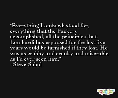 Everything Lombardi stood for, everything that the Packers accomplished, all the principles that Lombardi has espoused for the last five years would be tarnished if they lost. He was as crabby and cranky and miserable as I'd ever seen him. -Steve Sabol