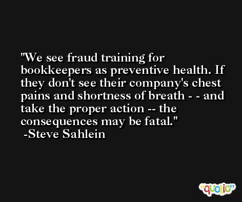We see fraud training for bookkeepers as preventive health. If they don't see their company's chest pains and shortness of breath - - and take the proper action -- the consequences may be fatal. -Steve Sahlein