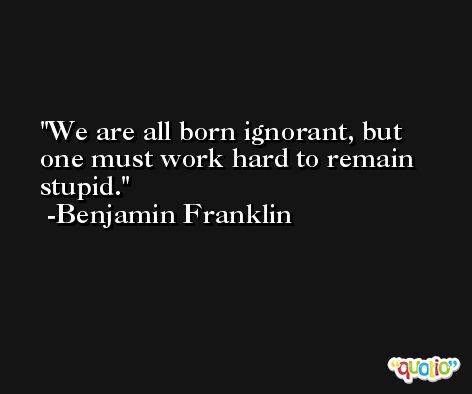 We are all born ignorant, but one must work hard to remain stupid. -Benjamin Franklin