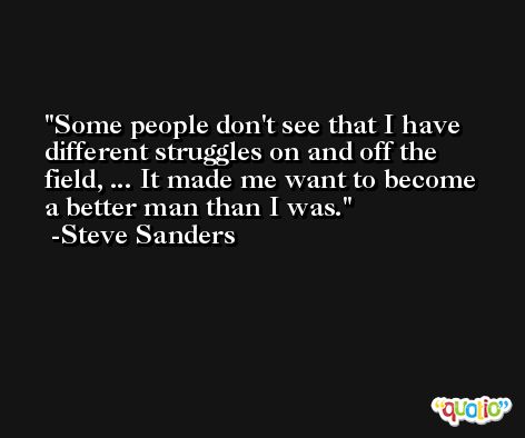 Some people don't see that I have different struggles on and off the field, ... It made me want to become a better man than I was. -Steve Sanders