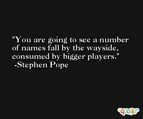 You are going to see a number of names fall by the wayside, consumed by bigger players. -Stephen Pope