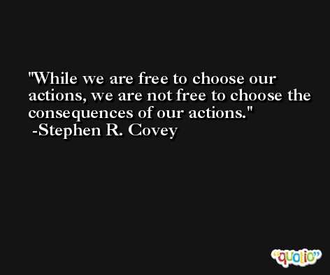While we are free to choose our actions, we are not free to choose the consequences of our actions. -Stephen R. Covey