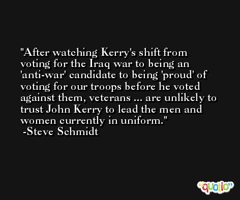 After watching Kerry's shift from voting for the Iraq war to being an 'anti-war' candidate to being 'proud' of voting for our troops before he voted against them, veterans ... are unlikely to trust John Kerry to lead the men and women currently in uniform. -Steve Schmidt