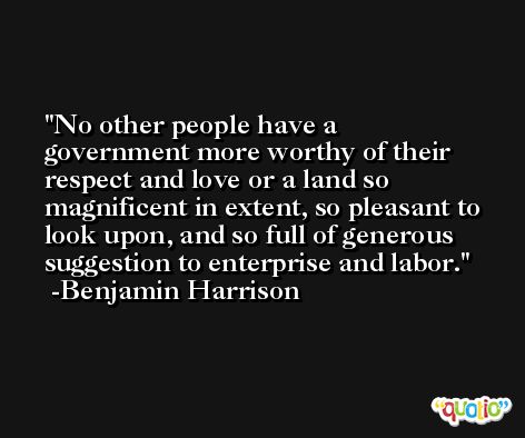 No other people have a government more worthy of their respect and love or a land so magnificent in extent, so pleasant to look upon, and so full of generous suggestion to enterprise and labor. -Benjamin Harrison