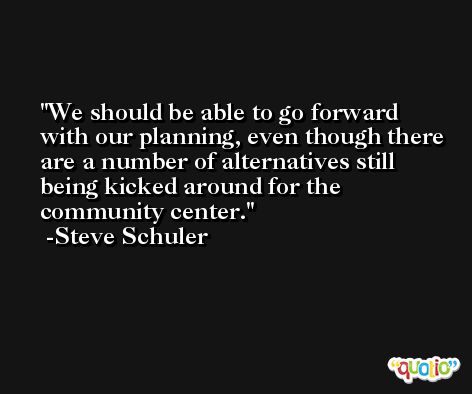 We should be able to go forward with our planning, even though there are a number of alternatives still being kicked around for the community center. -Steve Schuler