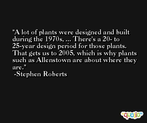 A lot of plants were designed and built during the 1970s, ... There's a 20- to 25-year design period for those plants. That gets us to 2005, which is why plants such as Allenstown are about where they are. -Stephen Roberts