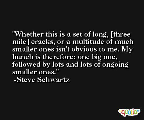 Whether this is a set of long, [three mile] cracks, or a multitude of much smaller ones isn't obvious to me. My hunch is therefore: one big one, followed by lots and lots of ongoing smaller ones. -Steve Schwartz
