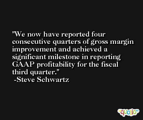 We now have reported four consecutive quarters of gross margin improvement and achieved a significant milestone in reporting GAAP profitability for the fiscal third quarter. -Steve Schwartz