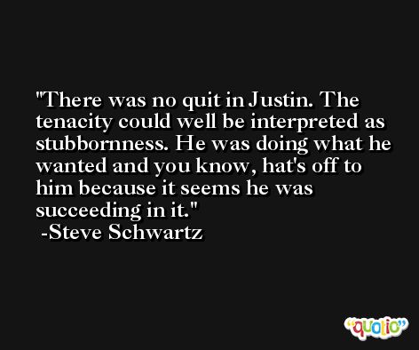 There was no quit in Justin. The tenacity could well be interpreted as stubbornness. He was doing what he wanted and you know, hat's off to him because it seems he was succeeding in it. -Steve Schwartz
