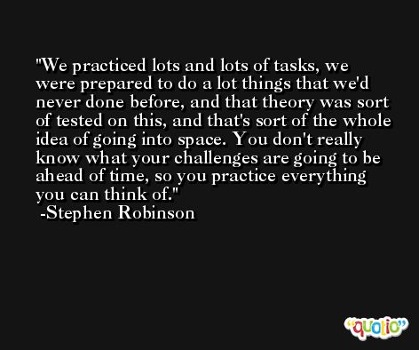We practiced lots and lots of tasks, we were prepared to do a lot things that we'd never done before, and that theory was sort of tested on this, and that's sort of the whole idea of going into space. You don't really know what your challenges are going to be ahead of time, so you practice everything you can think of. -Stephen Robinson