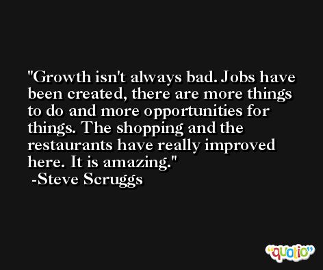 Growth isn't always bad. Jobs have been created, there are more things to do and more opportunities for things. The shopping and the restaurants have really improved here. It is amazing. -Steve Scruggs