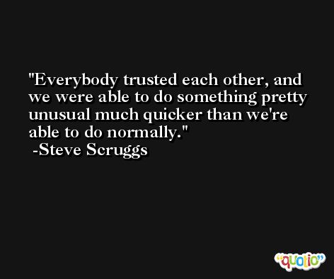 Everybody trusted each other, and we were able to do something pretty unusual much quicker than we're able to do normally. -Steve Scruggs