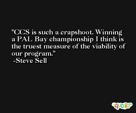CCS is such a crapshoot. Winning a PAL Bay championship I think is the truest measure of the viability of our program. -Steve Sell