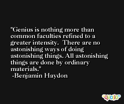 Genius is nothing more than common faculties refined to a greater intensity.  There are no astonishing ways of doing astonishing things. All astonishing things are done by ordinary materials. -Benjamin Haydon