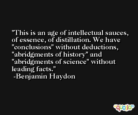 This is an age of intellectual sauces, of essence, of distillation. We have 'conclusions' without deductions,  'abridgments of history' and 'abridgments of science' without leading facts. -Benjamin Haydon