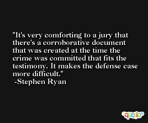 It's very comforting to a jury that there's a corroborative document that was created at the time the crime was committed that fits the testimony. It makes the defense case more difficult. -Stephen Ryan