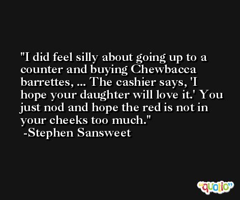 I did feel silly about going up to a counter and buying Chewbacca barrettes, ... The cashier says, 'I hope your daughter will love it.' You just nod and hope the red is not in your cheeks too much. -Stephen Sansweet