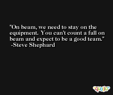 On beam, we need to stay on the equipment. You can't count a fall on beam and expect to be a good team. -Steve Shephard