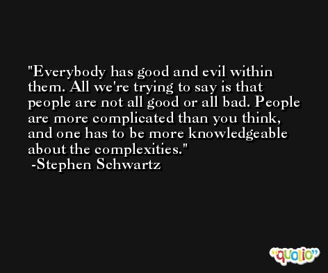 Everybody has good and evil within them. All we're trying to say is that people are not all good or all bad. People are more complicated than you think, and one has to be more knowledgeable about the complexities. -Stephen Schwartz