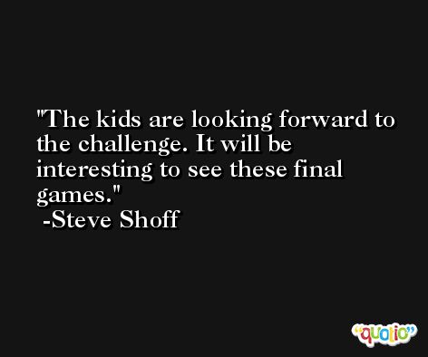 The kids are looking forward to the challenge. It will be interesting to see these final games. -Steve Shoff