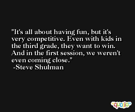 It's all about having fun, but it's very competitive. Even with kids in the third grade, they want to win. And in the first session, we weren't even coming close. -Steve Shulman