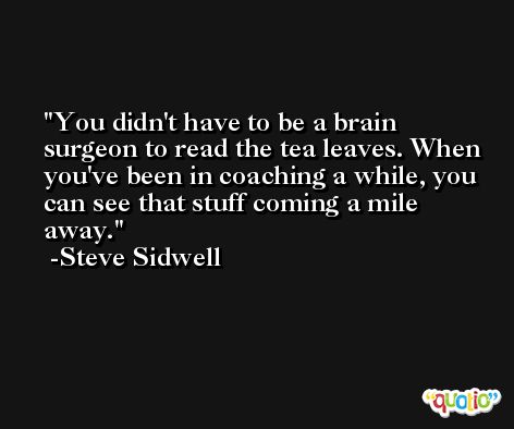 You didn't have to be a brain surgeon to read the tea leaves. When you've been in coaching a while, you can see that stuff coming a mile away. -Steve Sidwell