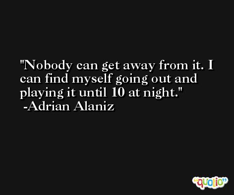 Nobody can get away from it. I can find myself going out and playing it until 10 at night. -Adrian Alaniz