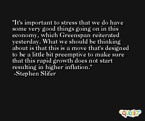 It's important to stress that we do have some very good things going on in this economy, which Greenspan reiterated yesterday. What we should be thinking about is that this is a move that's designed to be a little bit preemptive to make sure that this rapid growth does not start resulting in higher inflation. -Stephen Slifer