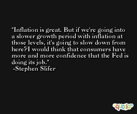 Inflation is great. But if we're going into a slower growth period with inflation at those levels, it's going to slow down from here?I would think that consumers have more and more confidence that the Fed is doing its job. -Stephen Slifer