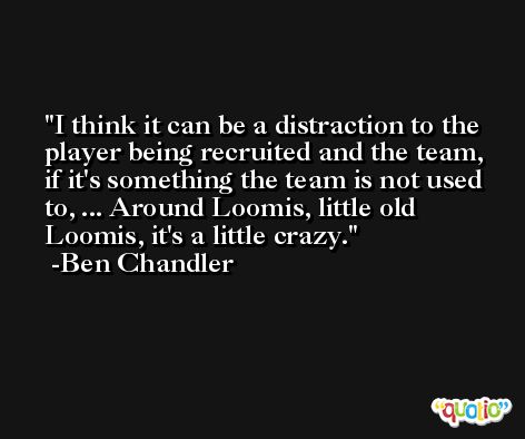 I think it can be a distraction to the player being recruited and the team, if it's something the team is not used to, ... Around Loomis, little old Loomis, it's a little crazy. -Ben Chandler