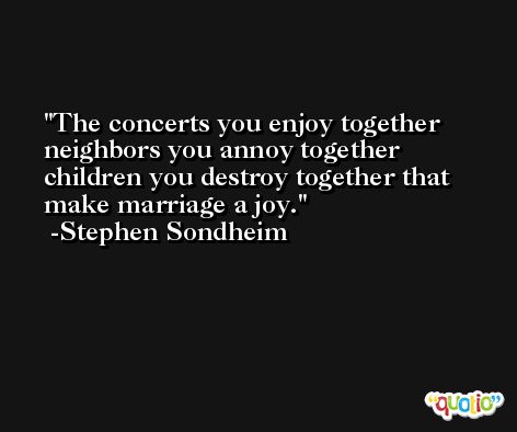 The concerts you enjoy together neighbors you annoy together children you destroy together that make marriage a joy. -Stephen Sondheim