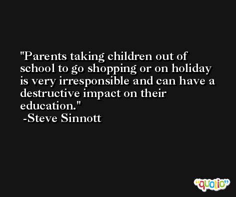 Parents taking children out of school to go shopping or on holiday is very irresponsible and can have a destructive impact on their education. -Steve Sinnott