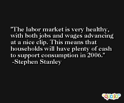 The labor market is very healthy, with both jobs and wages advancing at a nice clip. This means that households will have plenty of cash to support consumption in 2006. -Stephen Stanley