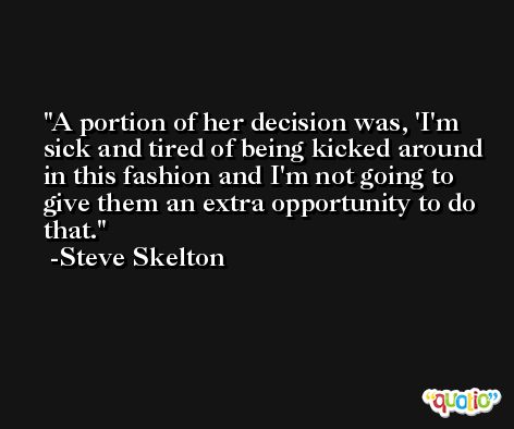 A portion of her decision was, 'I'm sick and tired of being kicked around in this fashion and I'm not going to give them an extra opportunity to do that. -Steve Skelton