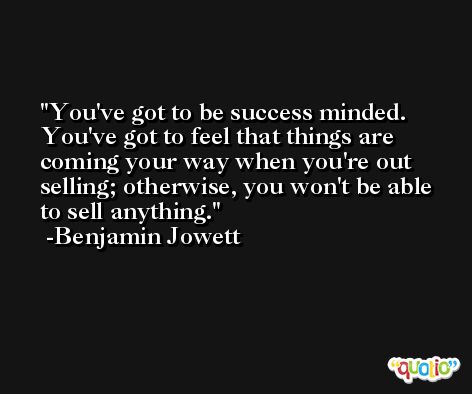 You've got to be success minded. You've got to feel that things are coming your way when you're out selling; otherwise, you won't be able to sell anything. -Benjamin Jowett