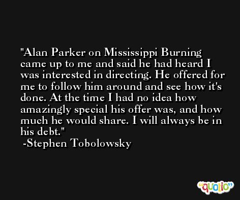 Alan Parker on Mississippi Burning came up to me and said he had heard I was interested in directing. He offered for me to follow him around and see how it's done. At the time I had no idea how amazingly special his offer was, and how much he would share. I will always be in his debt. -Stephen Tobolowsky